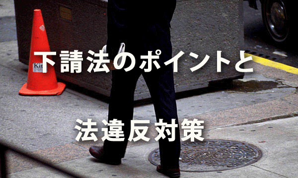 下請法のポイントと法違反対策 ～下請Gメンが動きだした！