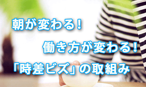 朝が変わる！ 働き方が変わる！「時差ビズ」の取組み