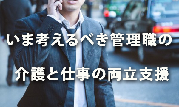 いま考えるべき 管理職の介護と仕事の両立支援