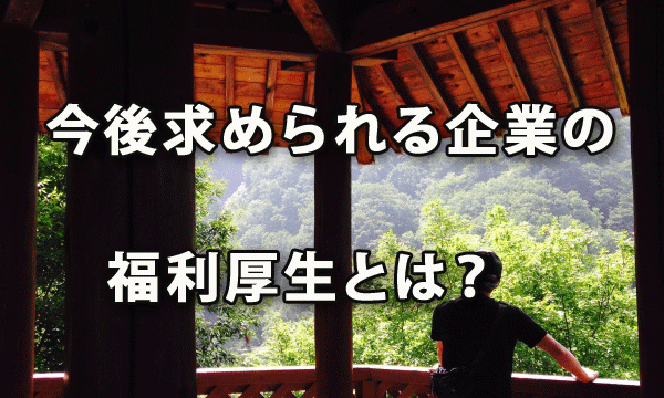 今後求められる企業の福利厚生とは？