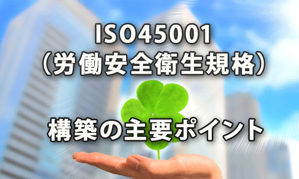 ISO45001（労働安全衛生規格）構築の主要ポイント