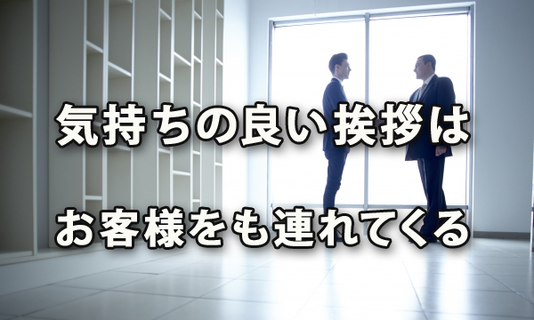 気持ちの良い挨拶はお客様をも連れてくる、挨拶がきちんとできる人間・組織は気分がいい