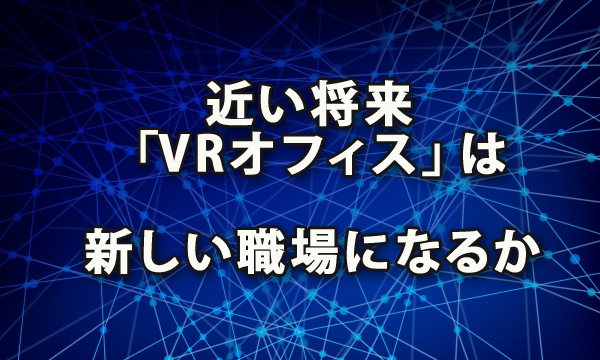 近い将来「VR（Virtual Reality：バーチャル リアリティ）オフィス」は新しい職場となるのか