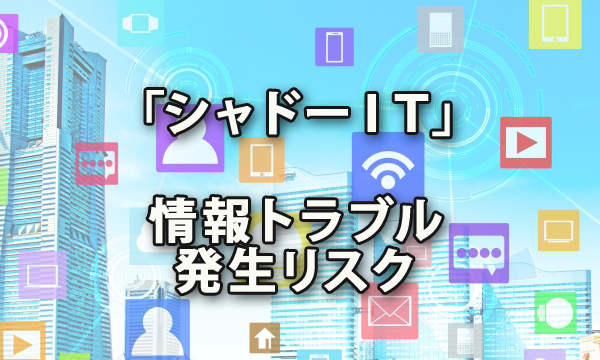 「シャドーＩＴ」による情報トラブル発生リスクをご存じですか？