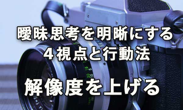 曖昧な思考を明晰にする「深さ・広さ・構造・時間」の4視点と行動法