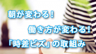 朝が変わる！ 働き方が変わる！「時差ビズ」の取組み