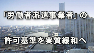 「労働者派遣事業者」の許可基準を実質緩和へ