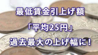 最低賃金引上げ額は「平均25円」で過去最大の上げ幅に！