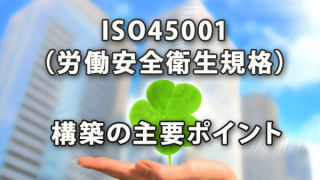 ISO45001（労働安全衛生規格）構築の主要ポイント