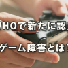 ＷＨＯで新たに認定された「ゲーム障害」とは？