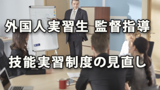 外国人実習生に関する監督指導と技能実習制度の見直し