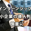 インターンシップ 中小企業での導入判断は慎重に