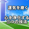 運気を磨いて良き人生を～心を浄化する三つの技法